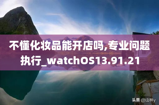 不懂化妆品能开店吗,专业问题执行_watchOS13.91.21