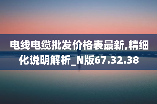 电线电缆批发价格表最新,精细化说明解析_N版67.32.38