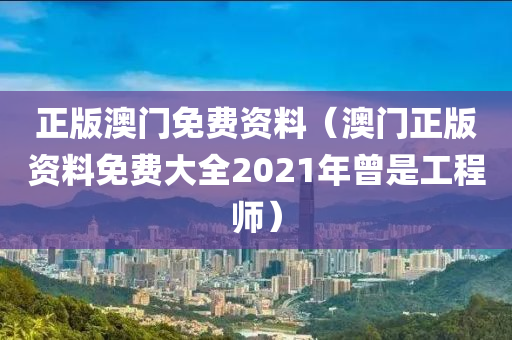 正版澳门免费资料（澳门正版资料免费大全2021年曾是工程师）