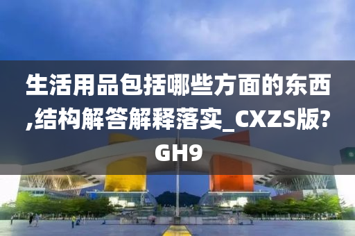 生活用品包括哪些方面的东西,结构解答解释落实_CXZS版?GH9