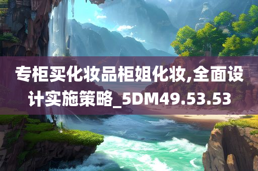 专柜买化妆品柜姐化妆,全面设计实施策略_5DM49.53.53