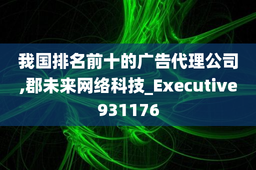 我国排名前十的广告代理公司,郡未来网络科技_Executive931176