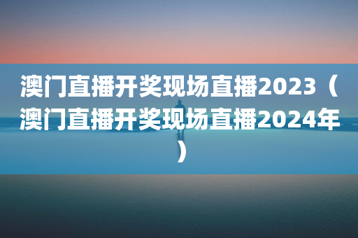 澳门直播开奖现场直播2023（澳门直播开奖现场直播2024年）