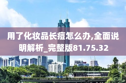 用了化妆品长痘怎么办,全面说明解析_完整版81.75.32