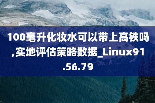 100毫升化妆水可以带上高铁吗,实地评估策略数据_Linux91.56.79