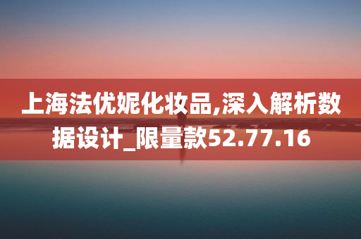 上海法优妮化妆品,深入解析数据设计_限量款52.77.16