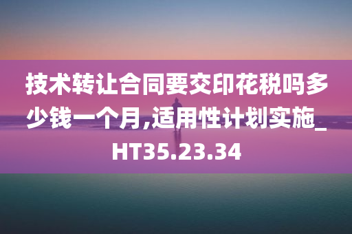 技术转让合同要交印花税吗多少钱一个月,适用性计划实施_HT35.23.34