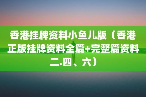 香港挂牌资料小鱼儿版（香港正版挂牌资料全篇+完整篇资料二.四、六）