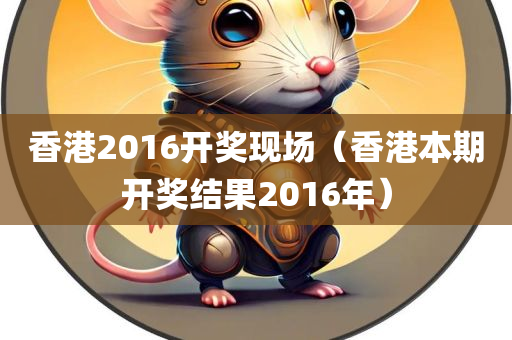 香港2016开奖现场（香港本期开奖结果2016年）