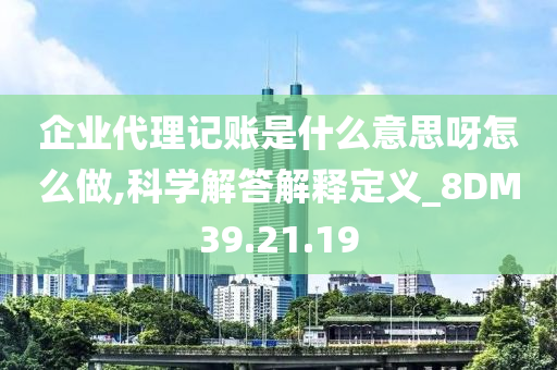 企业代理记账是什么意思呀怎么做,科学解答解释定义_8DM39.21.19