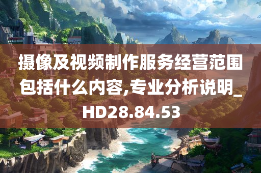 摄像及视频制作服务经营范围包括什么内容,专业分析说明_HD28.84.53