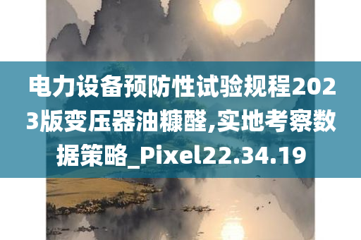 电力设备预防性试验规程2023版变压器油糠醛,实地考察数据策略_Pixel22.34.19