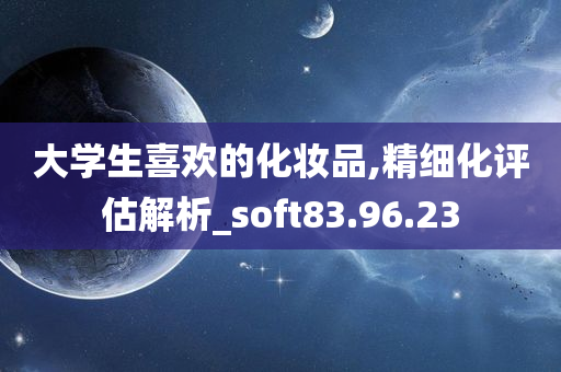 大学生喜欢的化妆品,精细化评估解析_soft83.96.23