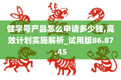 健字号产品怎么申请多少钱,高效计划实施解析_试用版86.87.45