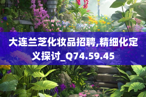 大连兰芝化妆品招聘,精细化定义探讨_Q74.59.45