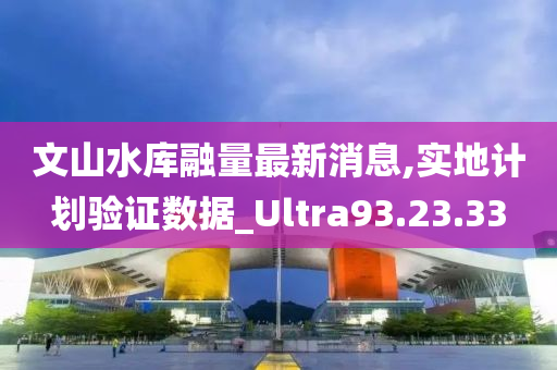 文山水库融量最新消息,实地计划验证数据_Ultra93.23.33