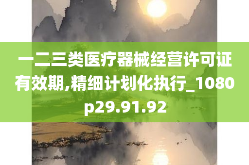 一二三类医疗器械经营许可证有效期,精细计划化执行_1080p29.91.92