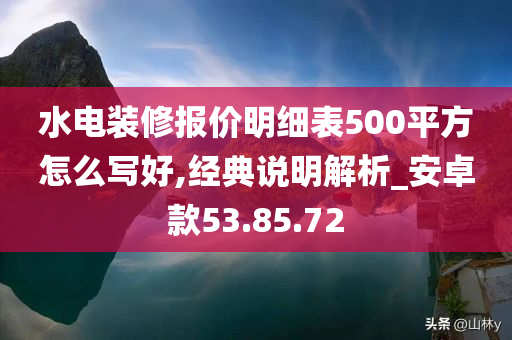 水电装修报价明细表500平方怎么写好,经典说明解析_安卓款53.85.72