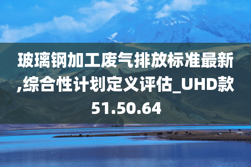 玻璃钢加工废气排放标准最新,综合性计划定义评估_UHD款51.50.64