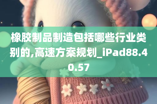 橡胶制品制造包括哪些行业类别的,高速方案规划_iPad88.40.57