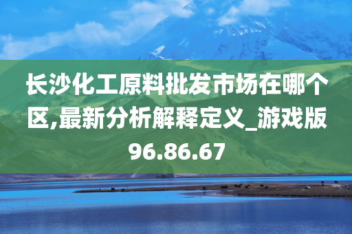 长沙化工原料批发市场在哪个区,最新分析解释定义_游戏版96.86.67