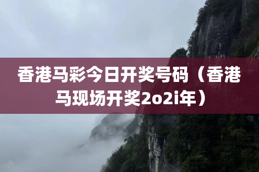 香港马彩今日开奖号码（香港马现场开奖2o2i年）