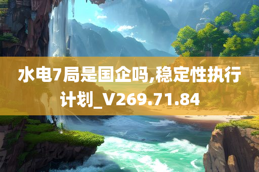 水电7局是国企吗,稳定性执行计划_V269.71.84