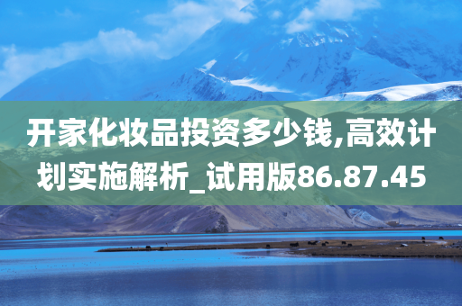 开家化妆品投资多少钱,高效计划实施解析_试用版86.87.45