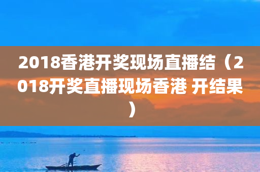 2018香港开奖现场直播结（2018开奖直播现场香港 开结果）