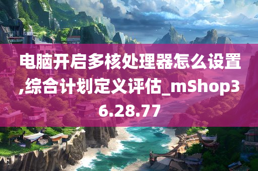 电脑开启多核处理器怎么设置,综合计划定义评估_mShop36.28.77