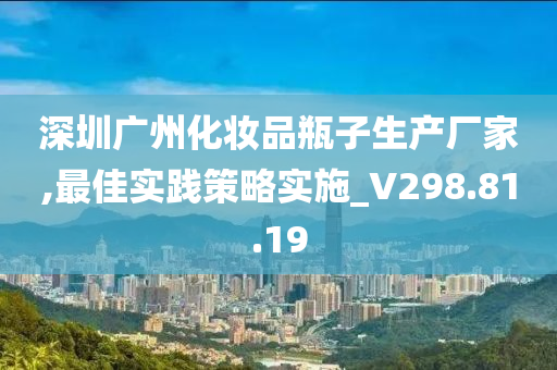 深圳广州化妆品瓶子生产厂家,最佳实践策略实施_V298.81.19