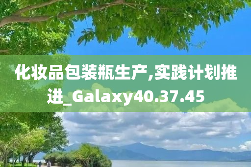 化妆品包装瓶生产,实践计划推进_Galaxy40.37.45