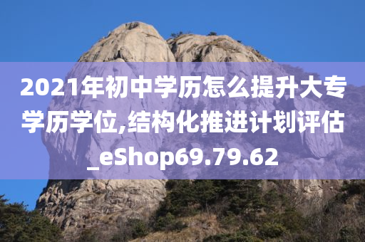 2021年初中学历怎么提升大专学历学位,结构化推进计划评估_eShop69.79.62