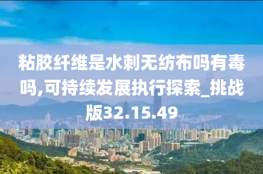 粘胶纤维是水刺无纺布吗有毒吗,可持续发展执行探索_挑战版32.15.49