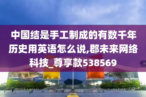 中国结是手工制成的有数千年历史用英语怎么说,郡未来网络科技_尊享款538569