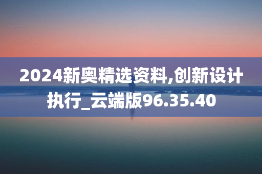 2024新奥精选资料,创新设计执行_云端版96.35.40