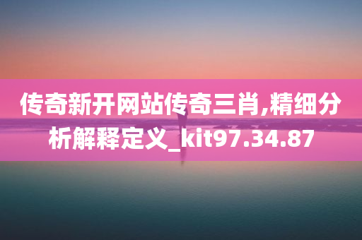 传奇新开网站传奇三肖,精细分析解释定义_kit97.34.87