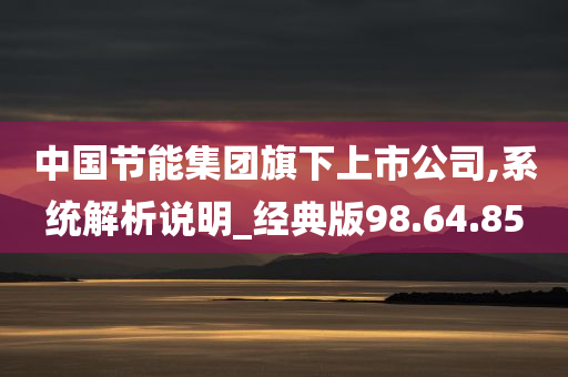 中国节能集团旗下上市公司,系统解析说明_经典版98.64.85