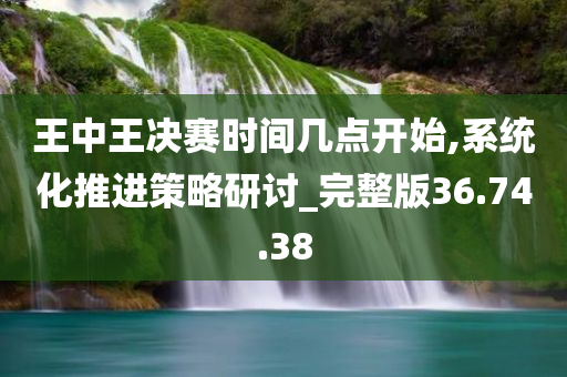 王中王决赛时间几点开始,系统化推进策略研讨_完整版36.74.38