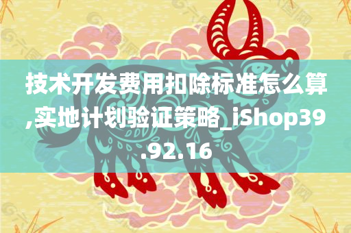 技术开发费用扣除标准怎么算,实地计划验证策略_iShop39.92.16