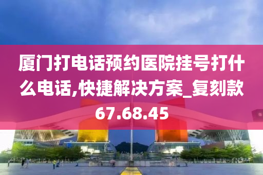 厦门打电话预约医院挂号打什么电话,快捷解决方案_复刻款67.68.45