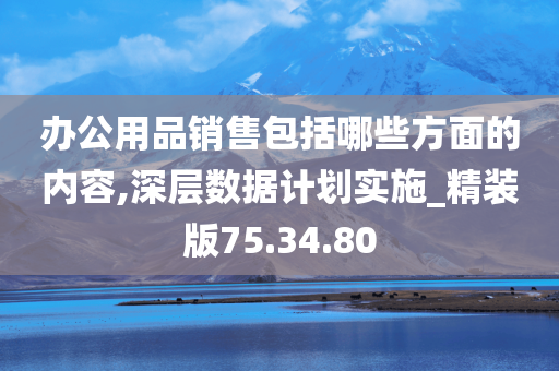 办公用品销售包括哪些方面的内容,深层数据计划实施_精装版75.34.80