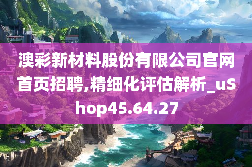 澳彩新材料股份有限公司官网首页招聘,精细化评估解析_uShop45.64.27