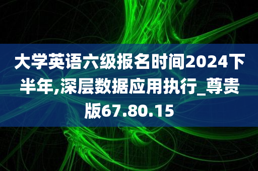 大学英语六级报名时间2024下半年,深层数据应用执行_尊贵版67.80.15