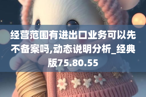 经营范围有进出口业务可以先不备案吗,动态说明分析_经典版75.80.55