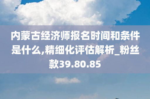 内蒙古经济师报名时间和条件是什么,精细化评估解析_粉丝款39.80.85