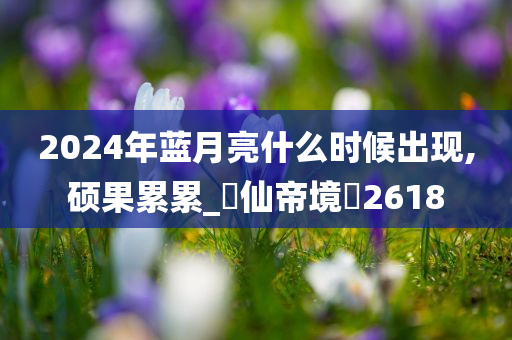 2024年蓝月亮什么时候出现,硕果累累_‌仙帝境‌2618