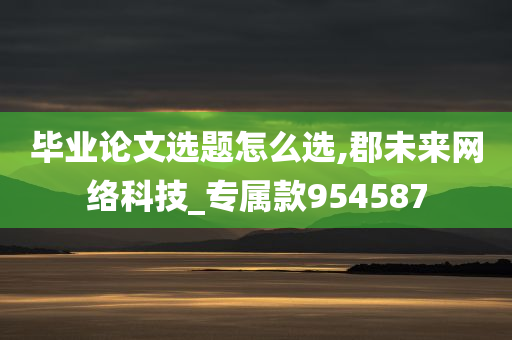 毕业论文选题怎么选,郡未来网络科技_专属款954587