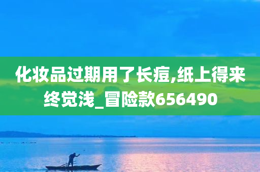 化妆品过期用了长痘,纸上得来终觉浅_冒险款656490