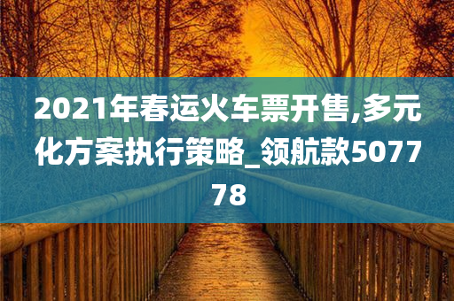 2021年春运火车票开售,多元化方案执行策略_领航款507778